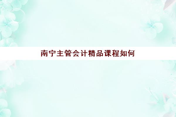南宁主管会计精品课程如何选择？2025年五大培训机构用户反馈深度解析与择校全攻略