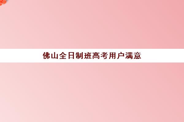 佛山全日制班高考用户满意度标杆机构有哪些？2025年最新五大高口碑机构深度解析与择校指南