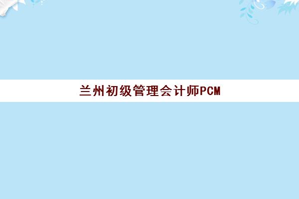 兰州初级管理会计师PCMA网络课程什么时候报名考试啊如何规划？2025年报名时间表、考试日程与备考指南