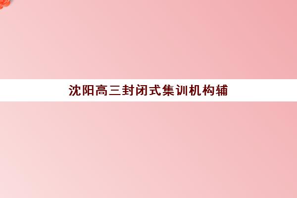 沈阳高三封闭式集训机构辅导机构排行榜最新如何查询？2025年权威榜单与择校全指南
