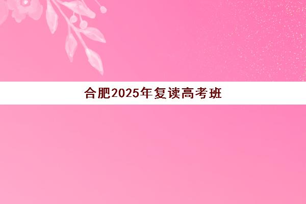 合肥2025年复读高考班何时报名？最新开班时间、择校指南与备考全攻略