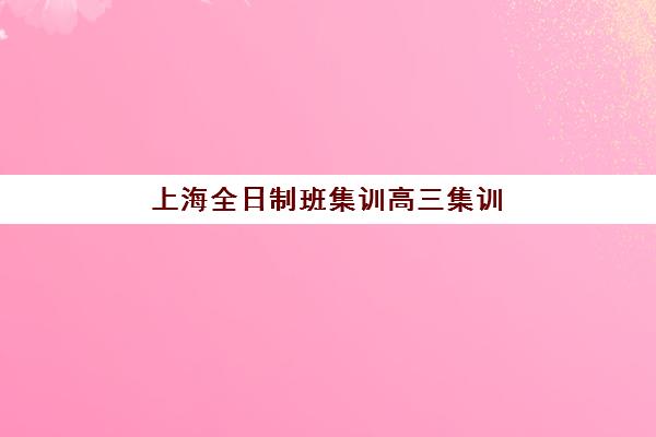 上海全日制班集训高三集训营排名榜前十名如何选择？2025年最新十大机构权威评测与择校全攻略