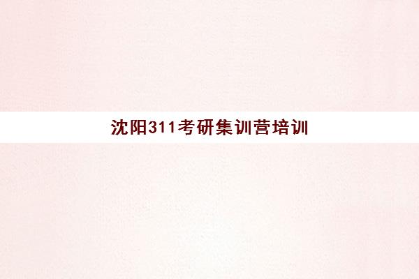 沈阳311考研集训营培训机构哪家强一点？2025年最新实力排名、选择标准与全攻略