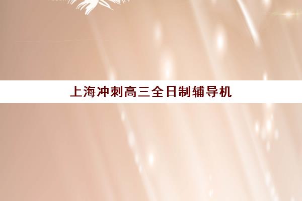 上海冲刺高三全日制辅导机构如何选？2025年十大机构优势对比、收费标准与择校指南
