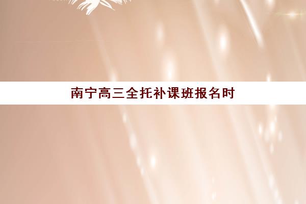 南宁高三全托补课班报名时间及流程安排如何查询更准确？2025年最新权威时间表、报名步骤与成功指南全解析