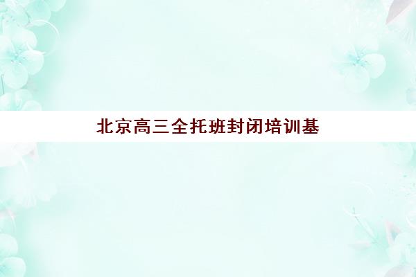 北京高三全托班封闭培训基地在哪个位置？2025年十大校区地址一览与择校指南