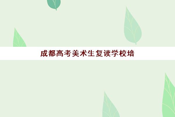 成都高考美术生复读学校培训学校排名前十如何选择？2025年最新榜单解析与择校指南