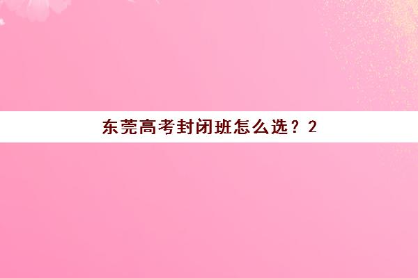 东莞高考封闭班怎么选？2025年全日制集训营价格对比与择校全攻略