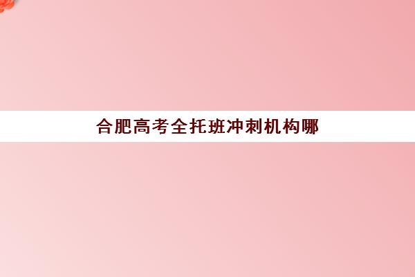 合肥高考全托班冲刺机构哪个比较好一点？2025年TOP机构实力对比、择校技巧与避坑指南