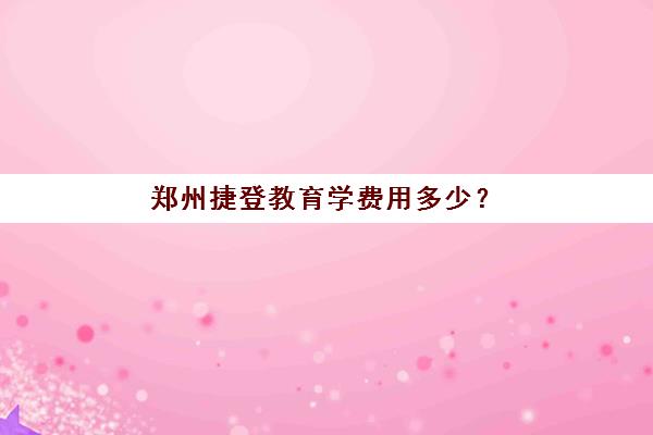 郑州捷登教育学费用多少？2025年各班型收费标准、优惠政策与性价比分析全指南
