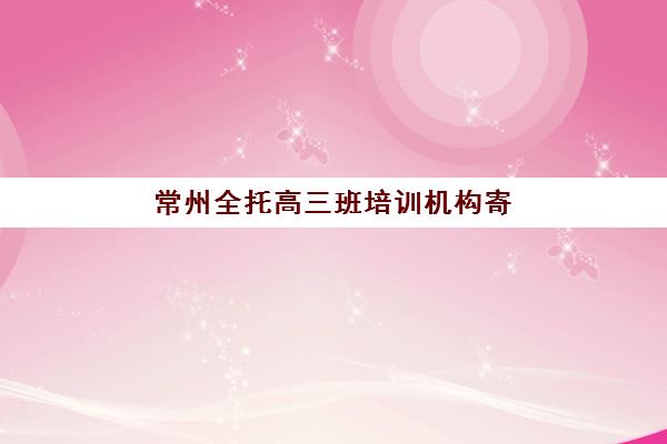 常州全托高三班培训机构寄宿基地如何选？2025年最新排名与科学择校全指南