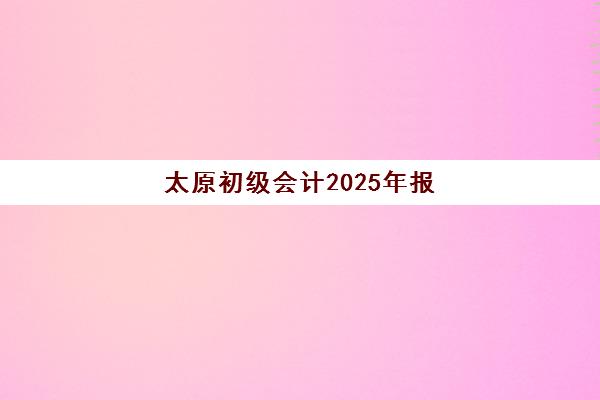 太原初级会计2025年报名时间表：全年重要时间节点与报考全流程指南