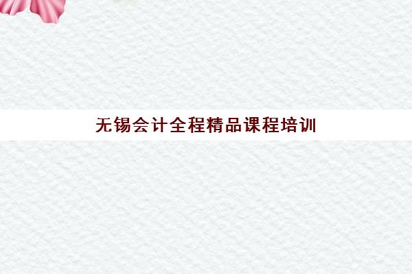 无锡会计全程精品课程培训机构有哪些学校？实战型机构选择指南与课程深度解析