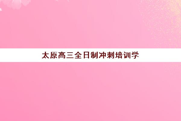 太原高三全日制冲刺培训学校封闭式集训营有哪些机构，2025年最新收费标准与择校指南全解析
