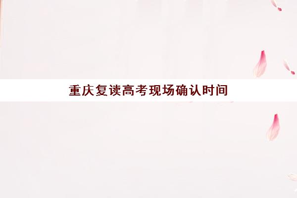 重庆复读高考现场确认时间2025如何安排？最新时间节点、确认流程与材料准备全指南