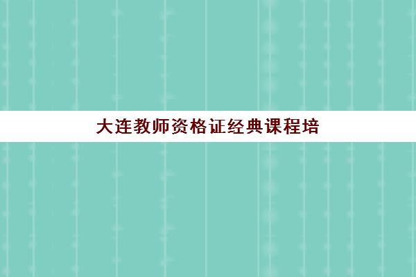大连教师资格证经典课程培训机构哪家强些？2025年最新排名与选课全攻略