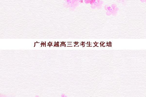 广州卓越高三艺考生文化培训班大概多少钱？2025年收费标准全面解析与高性价比报读指南