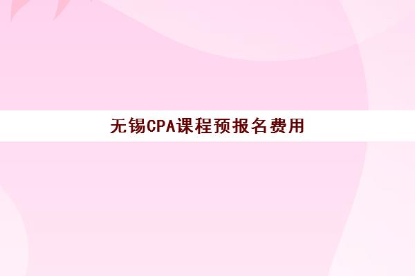 无锡CPA课程预报名费用多少钱？最新培训班价格表与高性价比选择指南