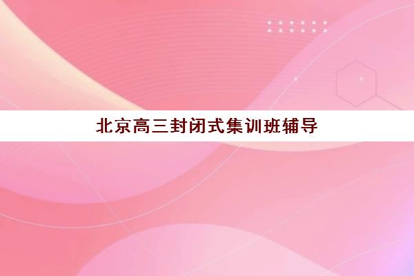 北京高三封闭式集训班辅导班哪个比较好一点？2025年权威机构综合对比与择校指南