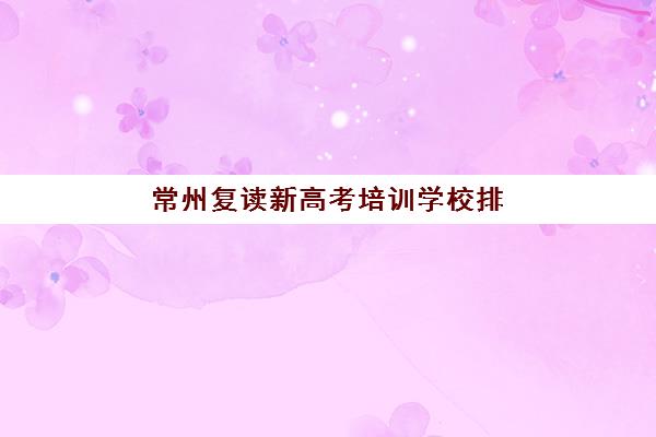 常州复读新高考培训学校排名一览表如何查询最权威？2025年最新TOP5榜单、择校标准与成功案例全解析