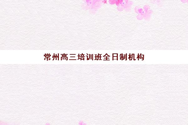 常州高三培训班全日制机构用户满意度如何？2025年真实评价与TOP5推荐指南