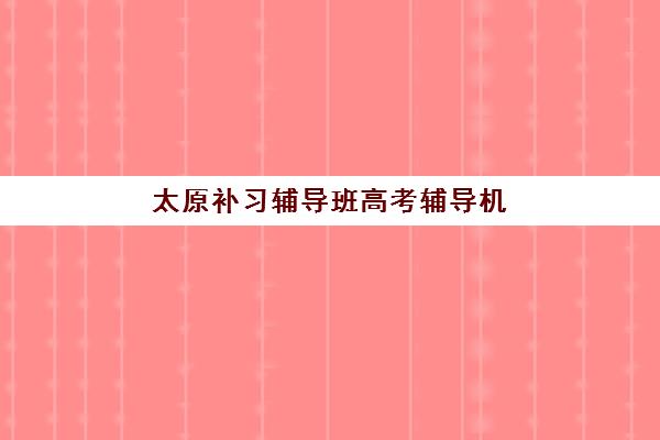 太原补习辅导班高考辅导机构排名一览表最新，2025年十大机构收费标准与择校全攻略