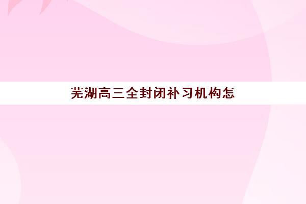 芜湖高三全封闭补习机构怎么选？2025年寄宿基地环境、课程特色与择校指南