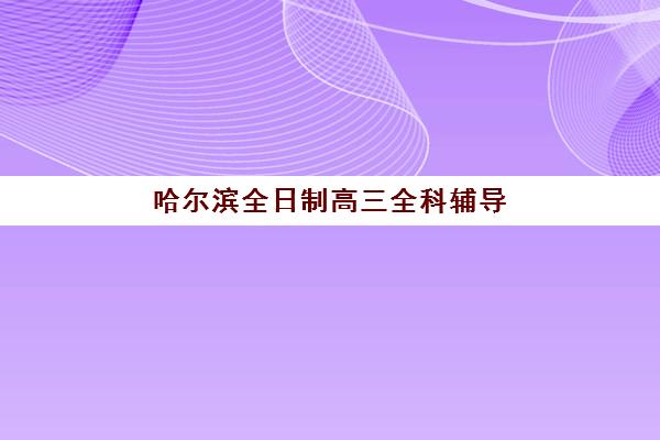 哈尔滨全日制高三全科辅导高满意度机构TOP5如何科学参考？2025年最新权威榜单解读与择校避坑全流程指南
