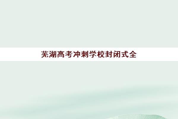 芜湖高考冲刺学校封闭式全日制如何选？2025年高性价比公办机构TOP5榜单与择校指南