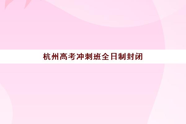 杭州高考冲刺班全日制封闭式培训班哪个好一点？2025年六大机构深度对比与择校指南