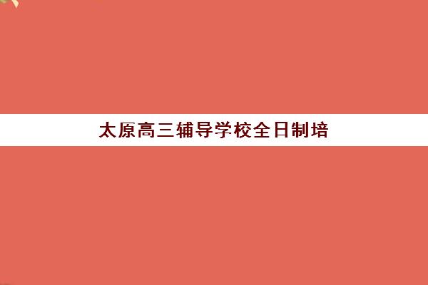 太原高三辅导学校全日制培训基地有哪些地方？2025年十大机构地址与择校全攻略