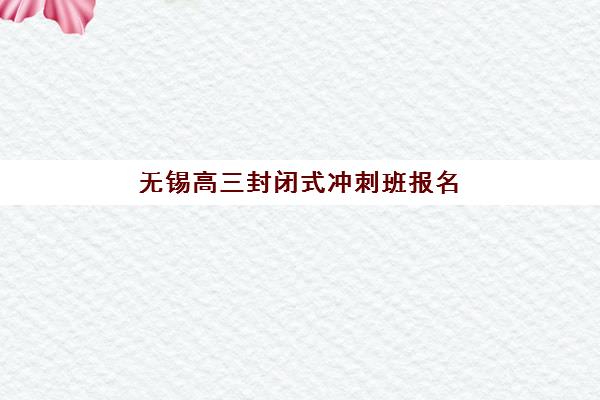 无锡高三封闭式冲刺班报名费多少钱2025？最新收费标准与择校指南