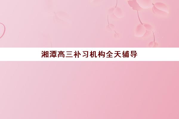 湘潭高三补习机构全天辅导如何选？2025年实地测评：五大关键维度对比与个性化择校指南