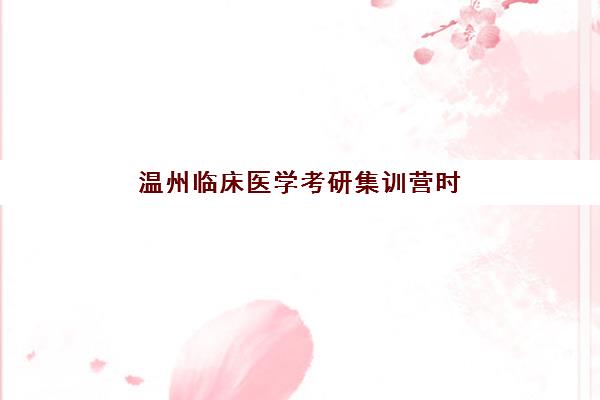 温州临床医学考研集训营时间2025具体时间如何安排？全年备考关键节点与高效集训计划