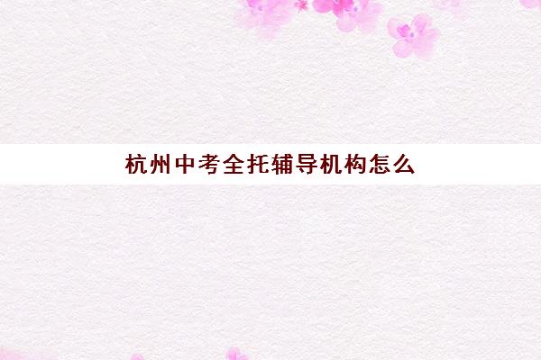 杭州中考全托辅导机构怎么选？2025年十大品牌综合对比与择校指南
