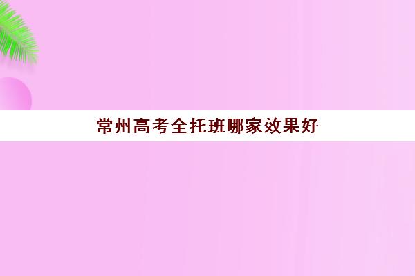 常州高考全托班哪家效果好？五大全封闭补课机构教学模式与提分策略深度解析