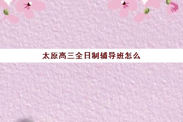 太原高三全日制辅导班怎么选？2025年最新费用解析与择校指南