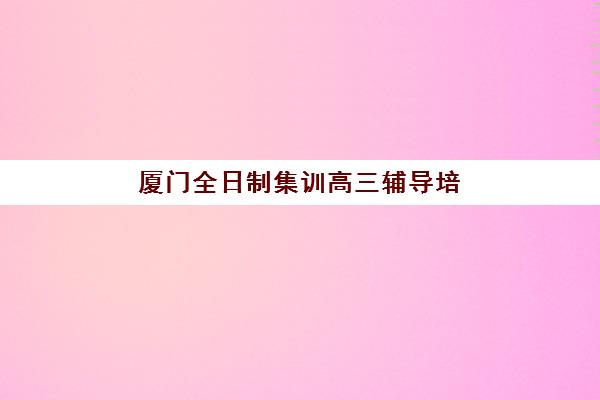 厦门全日制集训高三辅导培训机构哪家好？2025年最新机构实力对比与科学择校全指南