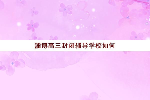 淄博高三封闭辅导学校如何选？2025年最新排名与择校全攻略