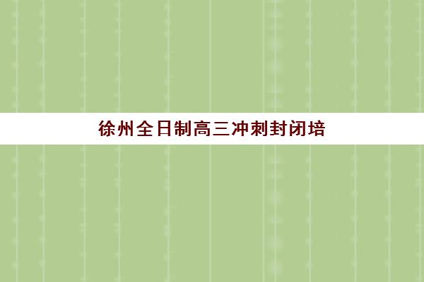 徐州全日制高三冲刺封闭培训学校排名一览表如何查询？2023年权威榜单、择校标准与成功案例全解析