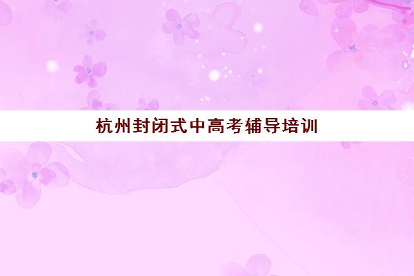 杭州封闭式中高考辅导培训班封闭式集训营有哪些地方可选？2025年最新机构名单解析与科学择校全指南