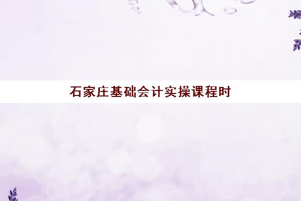 石家庄基础会计实操课程时间2025具体时间，零基础会计实操课2025年学期安排与报名指南