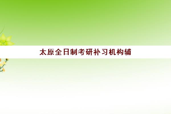 太原全日制考研补习机构辅导机构排名前三名如何选择？2023年权威榜单、择校标准与成功案例解析