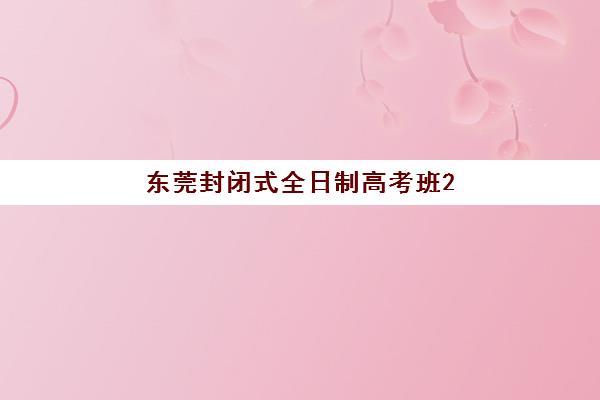 东莞封闭式全日制高考班2025报名时间表？全年入学节点与择校全攻略