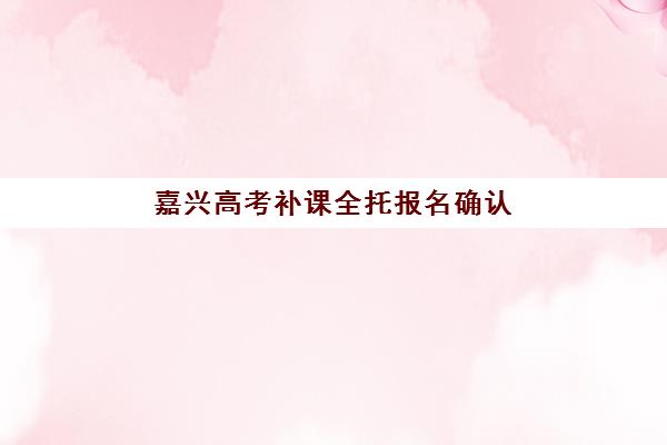 嘉兴高考补课全托报名确认时间是几号如何准确查询？2023年最新时间安排、确认流程与注意事项全解析