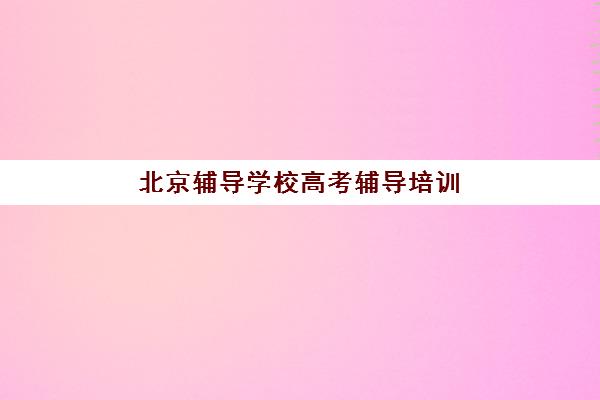 北京辅导学校高考辅导培训机构哪家好？2025年最新排名前十机构全方位对比与择校指南