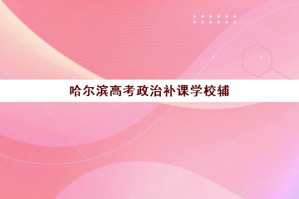哈尔滨高考政治补课学校辅导机构哪个比较好？2025年TOP5机构综合评测与择校全攻略