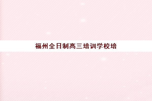 福州全日制高三培训学校培训基地有哪些地方？2025年十大校区地址分布与择校指南