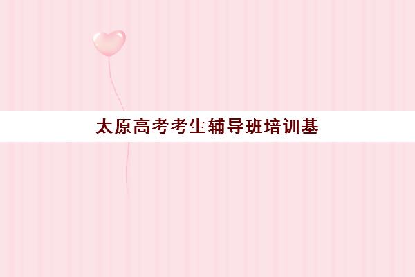 太原高考考生辅导班培训基地有哪些地方？2025年十大机构地址盘点与择校指南