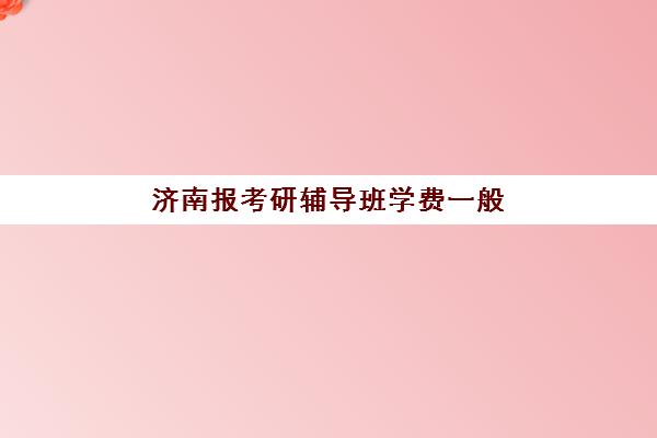 济南报考研辅导班学费一般多少钱？2025年各机构收费价格表全景解析与省钱报班全指南